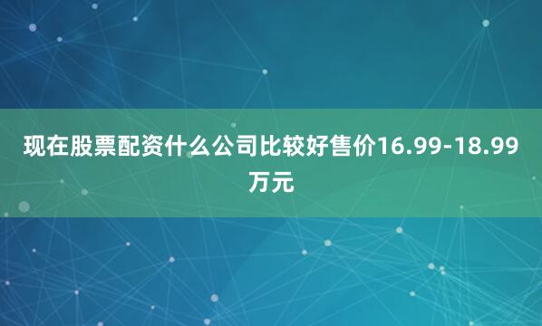 现在股票配资什么公司比较好售价16.99-18.99万元