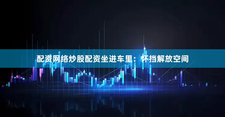 配资网络炒股配资坐进车里：怀挡解放空间