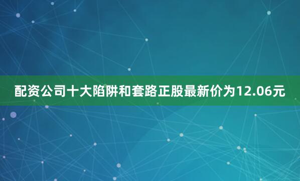 配资公司十大陷阱和套路正股最新价为12.06元