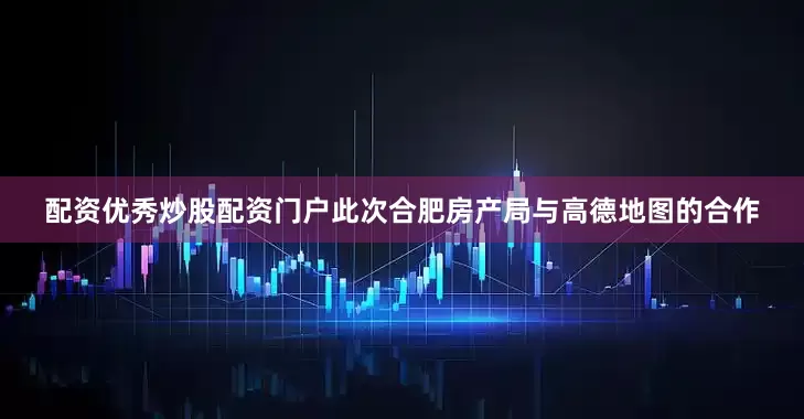 配资优秀炒股配资门户此次合肥房产局与高德地图的合作