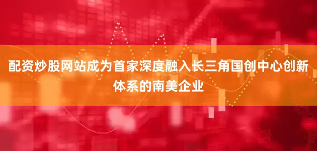 配资炒股网站成为首家深度融入长三角国创中心创新体系的南美企业
