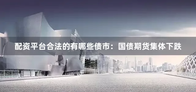 配资平台合法的有哪些债市：国债期货集体下跌