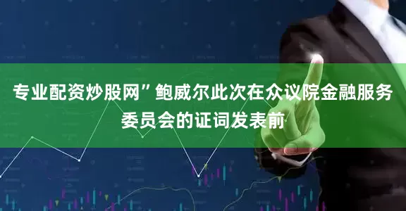 专业配资炒股网”鲍威尔此次在众议院金融服务委员会的证词发表前