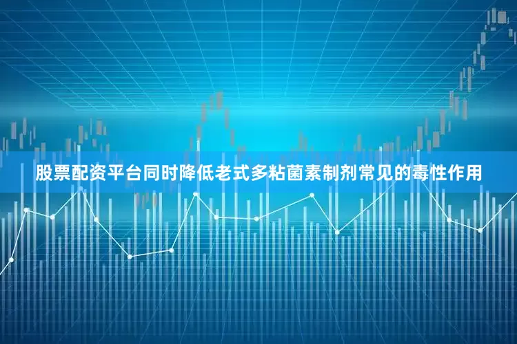 股票配资平台同时降低老式多粘菌素制剂常见的毒性作用
