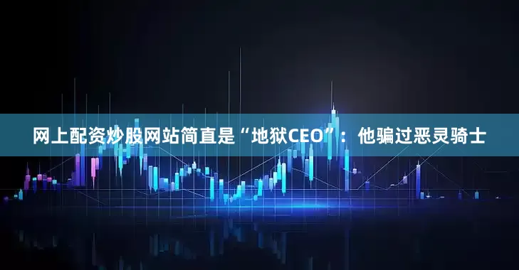 网上配资炒股网站简直是“地狱CEO”：他骗过恶灵骑士