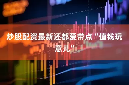炒股配资最新还都爱带点“值钱玩意儿”