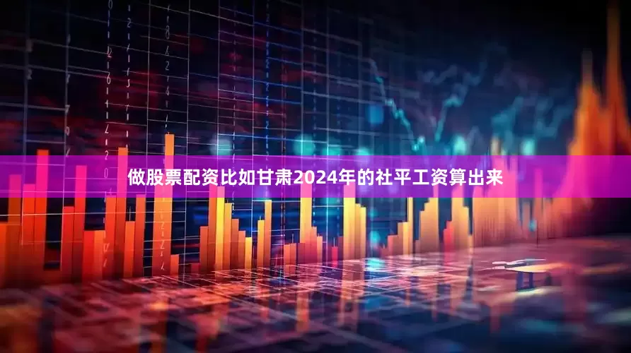 做股票配资比如甘肃2024年的社平工资算出来
