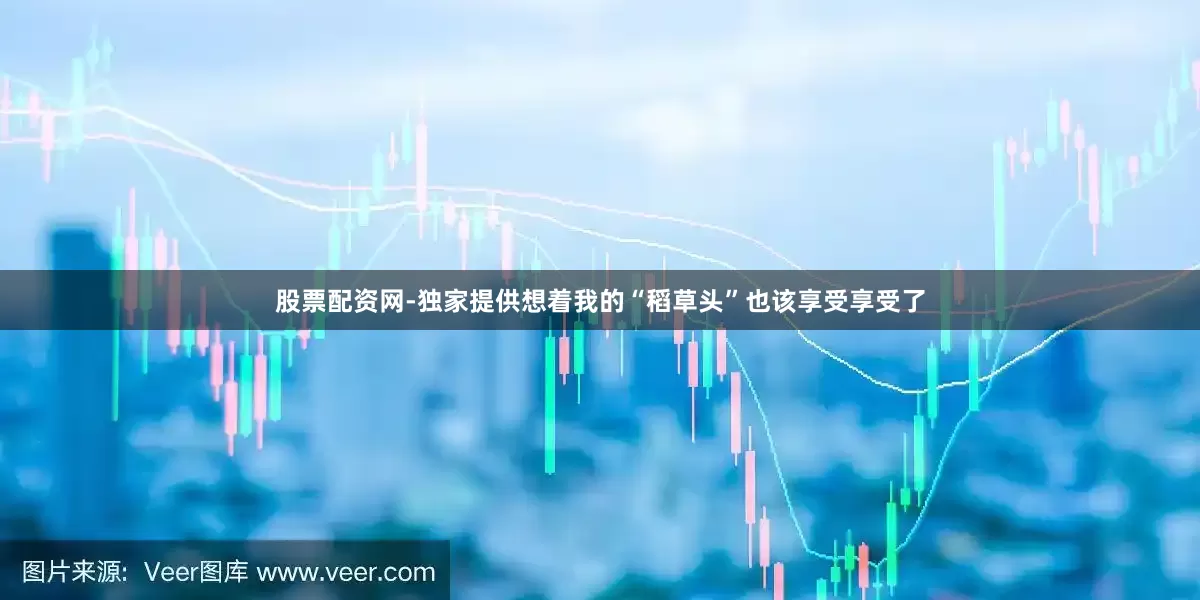 股票配资网-独家提供想着我的“稻草头”也该享受享受了