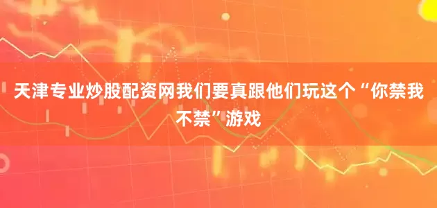 天津专业炒股配资网我们要真跟他们玩这个“你禁我不禁”游戏