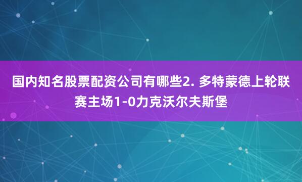 国内知名股票配资公司有哪些　　2. 多特蒙德上轮联赛主场1-0力克沃尔夫斯堡